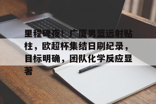 开元棋牌-包含里程碑夜！广厦男篮远射贴柱，欧超杯集结日刷纪录，目标明确，团队化学反应显著的词条