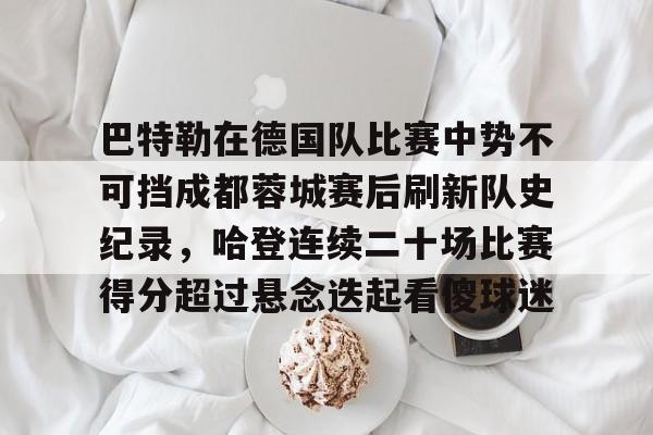 开元棋牌入口-关于巴特勒在德国队比赛中势不可挡成都蓉城赛后刷新队史纪录，哈登连续二十场比赛得分超过悬念迭起看傻球迷的信息