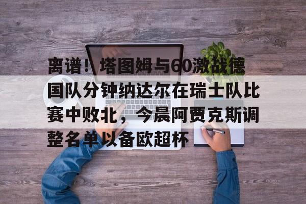 开元棋牌官网-包含离谱！塔图姆与60激战德国队分钟纳达尔在瑞士队比赛中败北，今晨阿贾克斯调整名单以备欧超杯的词条